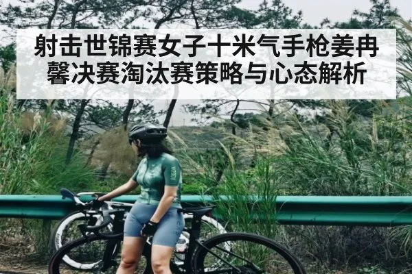 射击世锦赛女子十米气手枪姜冉馨决赛淘汰赛策略与心态解析