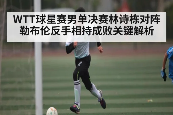 WTT球星赛男单决赛林诗栋对阵勒布伦反手相持成败关键解析
