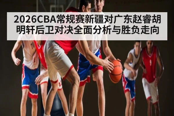 2026CBA常规赛新疆对广东赵睿胡明轩后卫对决全面分析与胜负走向